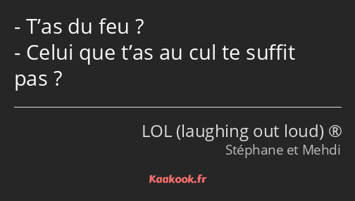 T’as du feu ? Celui que t’as au cul te suffit pas ?