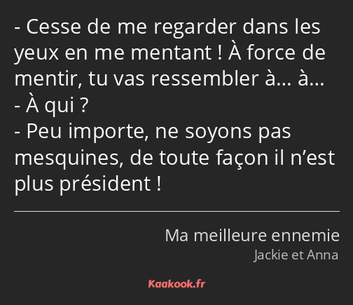 Cesse de me regarder dans les yeux en me mentant ! À force de mentir, tu vas ressembler à… à… À qui…