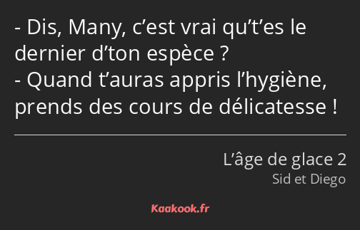 Dis, Many, c’est vrai qu’t’es le dernier d’ton espèce ? Quand t’auras appris l’hygiène, prends des…