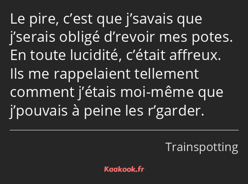 Le pire, c’est que j’savais que j’serais obligé d’revoir mes potes. En toute lucidité, c’était…