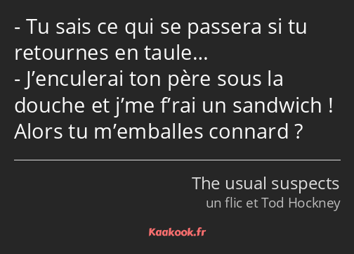 Tu sais ce qui se passera si tu retournes en taule… J’enculerai ton père sous la douche et j’me…