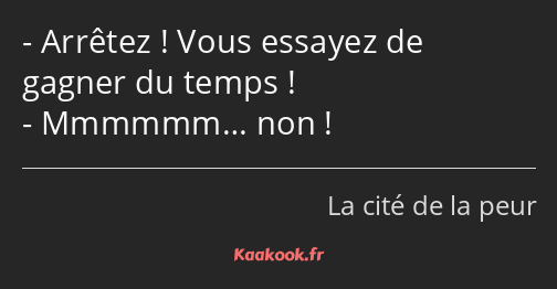 Arrêtez ! Vous essayez de gagner du temps ! Mmmmmm… non !