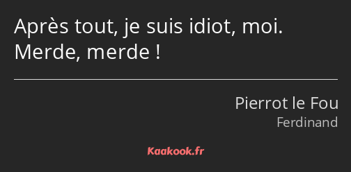 Après tout, je suis idiot, moi. Merde, merde !