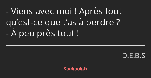 Viens avec moi ! Après tout qu’est-ce que t’as à perdre ? À peu près tout !