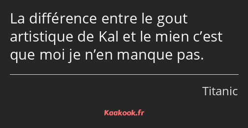 La différence entre le gout artistique de Kal et le mien c’est que moi je n’en manque pas.