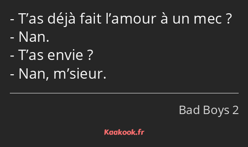 T’as déjà fait l’amour à un mec ? Nan. T’as envie ? Nan, m’sieur.