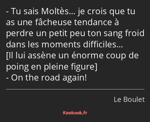 Tu sais Moltès… je crois que tu as une fâcheuse tendance à perdre un petit peu ton sang froid dans…