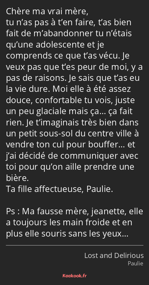 Chère ma vrai mère, tu n’as pas à t’en faire, t’as bien fait de m’abandonner tu n’étais qu’une…