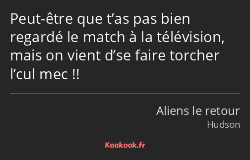 Peut-être que t’as pas bien regardé le match à la télévision, mais on vient d’se faire torcher…