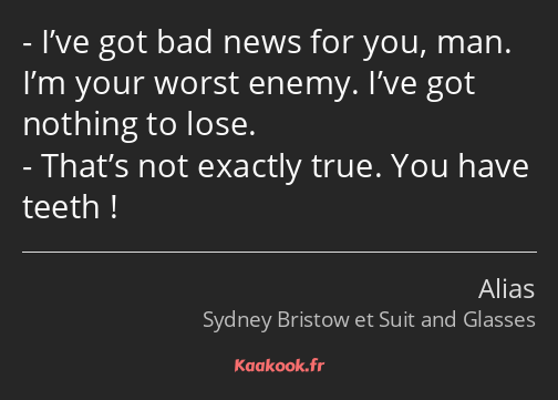 I’ve got bad news for you, man. I’m your worst enemy. I’ve got nothing to lose. That’s not exactly…