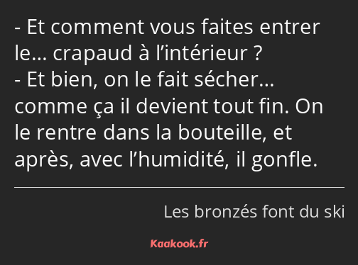 Et comment vous faites entrer le… crapaud à l’intérieur ? Et bien, on le fait sécher… comme ça il…