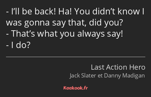 I’ll be back! Ha! You didn’t know I was gonna say that, did you? That’s what you always say! I do?