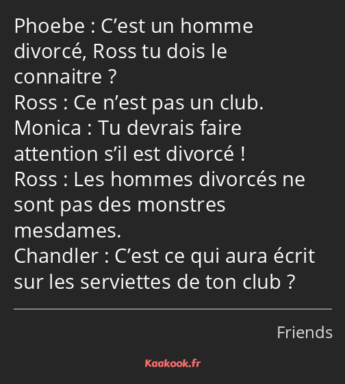 C’est un homme divorcé, Ross tu dois le connaitre ? Ce n’est pas un club. Tu devrais faire…
