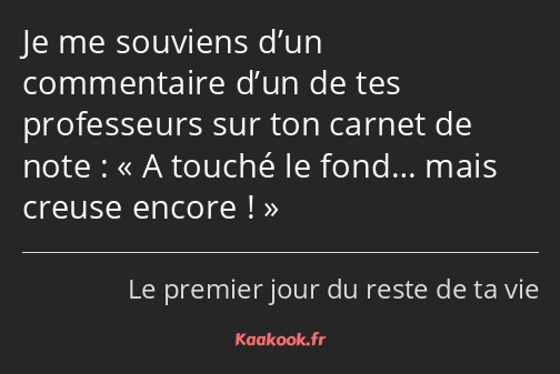 Je me souviens d’un commentaire d’un de tes professeurs sur ton carnet de note : A touché le fond……