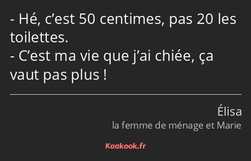 Hé, c’est 50 centimes, pas 20 les toilettes. C’est ma vie que j’ai chiée, ça vaut pas plus !