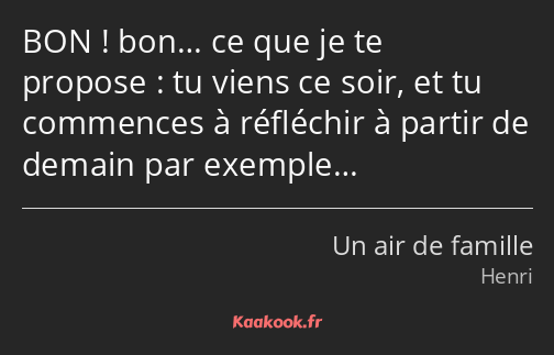 BON ! bon… ce que je te propose : tu viens ce soir, et tu commences à réfléchir à partir de demain…