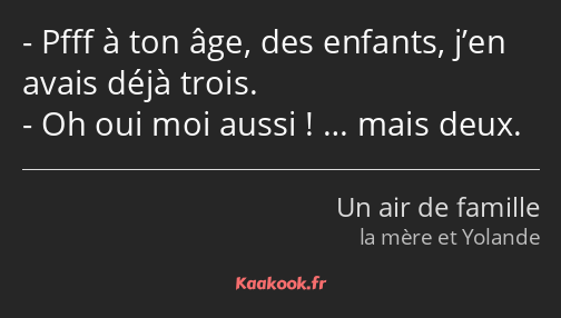 Pfff à ton âge, des enfants, j’en avais déjà trois. Oh oui moi aussi ! … mais deux.