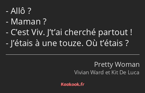 Allô ? Maman ? C’est Viv. J’t’ai cherché partout ! J’étais à une touze. Où t’étais ?