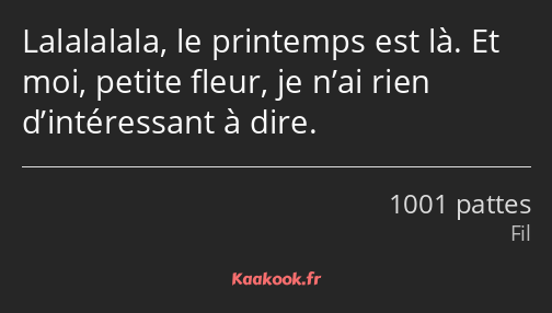 Lalalalala, le printemps est là. Et moi, petite fleur, je n’ai rien d’intéressant à dire.