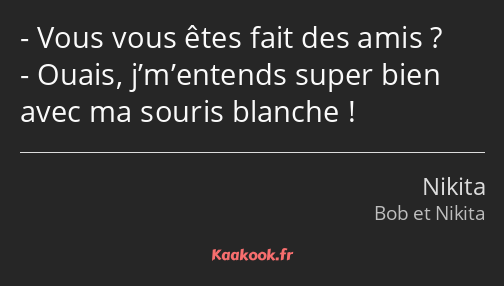 Vous vous êtes fait des amis ? Ouais, j’m’entends super bien avec ma souris blanche !