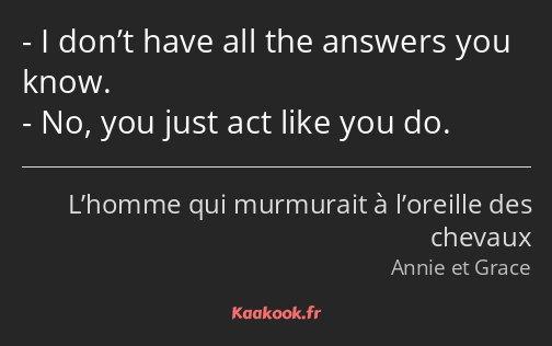 I don’t have all the answers you know. No, you just act like you do.