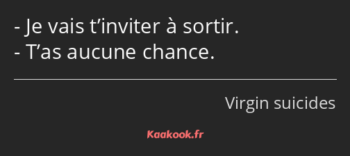 Je vais t’inviter à sortir. T’as aucune chance.