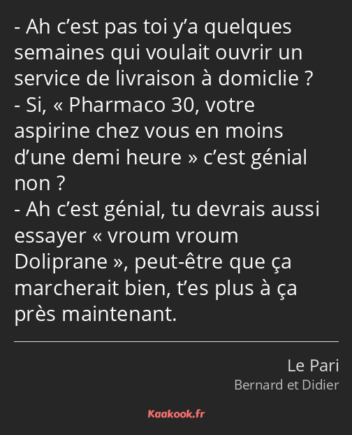 Ah c’est pas toi y’a quelques semaines qui voulait ouvrir un service de livraison à domiclie ? Si…