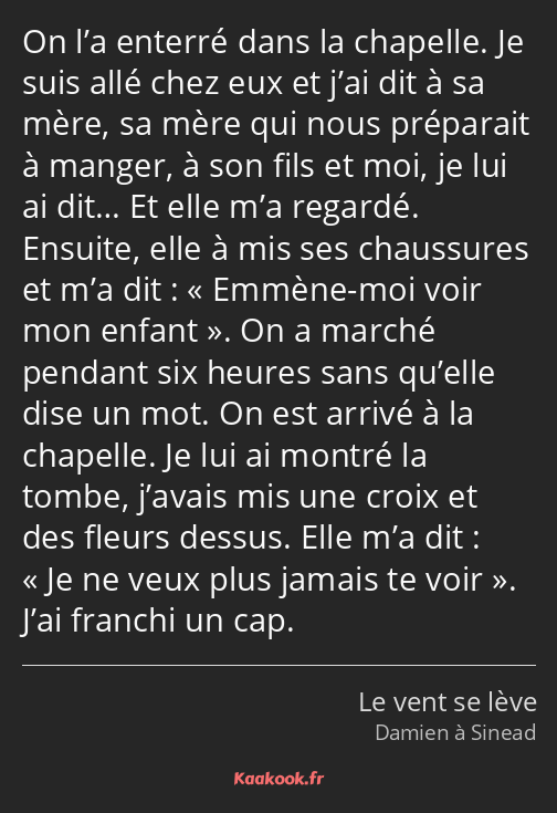 On l’a enterré dans la chapelle. Je suis allé chez eux et j’ai dit à sa mère, sa mère qui nous…