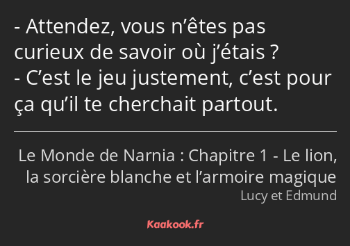 Attendez, vous n’êtes pas curieux de savoir où j’étais ? C’est le jeu justement, c’est pour ça…