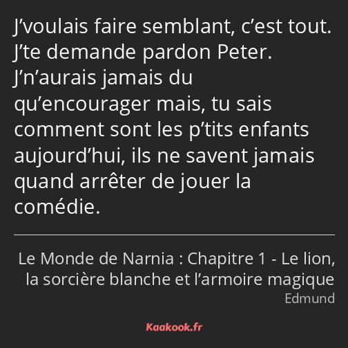 J’voulais faire semblant, c’est tout. J’te demande pardon Peter. J’n’aurais jamais du qu’encourager…