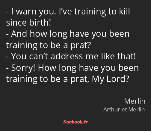 I warn you. I’ve training to kill since birth! And how long have you been training to be a prat…