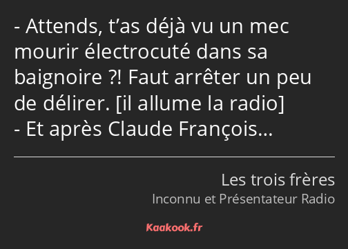 Attends, t’as déjà vu un mec mourir électrocuté dans sa baignoire ?! Faut arrêter un peu de délirer…