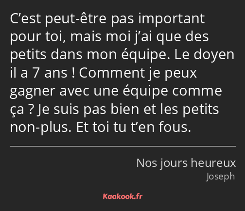 C’est peut-être pas important pour toi, mais moi j’ai que des petits dans mon équipe. Le doyen il a…