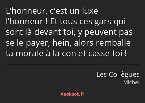 L’honneur, c’est un luxe l’honneur ! Et tous ces gars qui sont là devant toi, y peuvent pas se le…