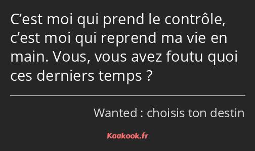 C’est moi qui prend le contrôle, c’est moi qui reprend ma vie en main. Vous, vous avez foutu quoi…