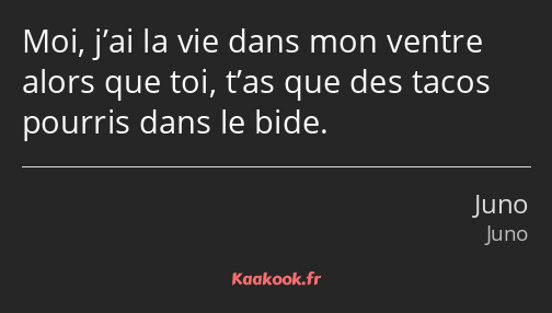 Moi, j’ai la vie dans mon ventre alors que toi, t’as que des tacos pourris dans le bide.