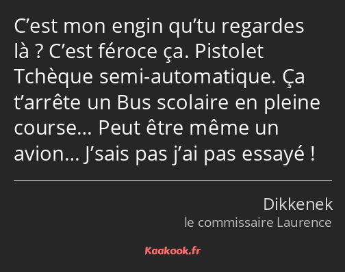 C’est mon engin qu’tu regardes là ? C’est féroce ça. Pistolet Tchèque semi-automatique. Ça t’arrête…