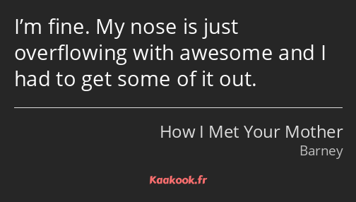 I’m fine. My nose is just overflowing with awesome and I had to get some of it out.