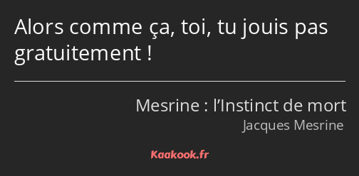 Alors comme ça, toi, tu jouis pas gratuitement !