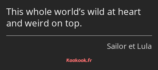 This whole world’s wild at heart and weird on top.