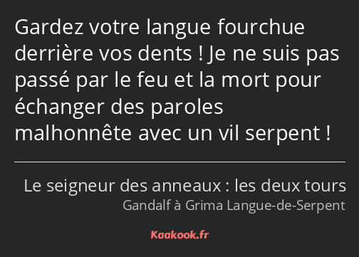 Gardez votre langue fourchue derrière vos dents ! Je ne suis pas passé par le feu et la mort pour…