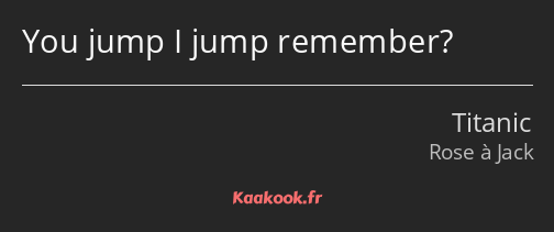 You jump I jump remember?