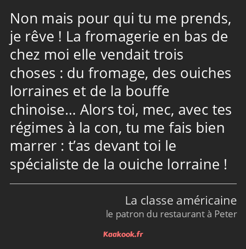 Non mais pour qui tu me prends, je rêve ! La fromagerie en bas de chez moi elle vendait trois…