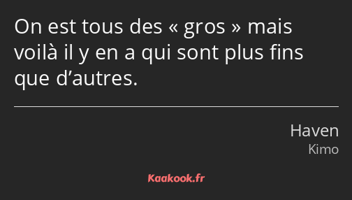 On est tous des gros mais voilà il y en a qui sont plus fins que d’autres.