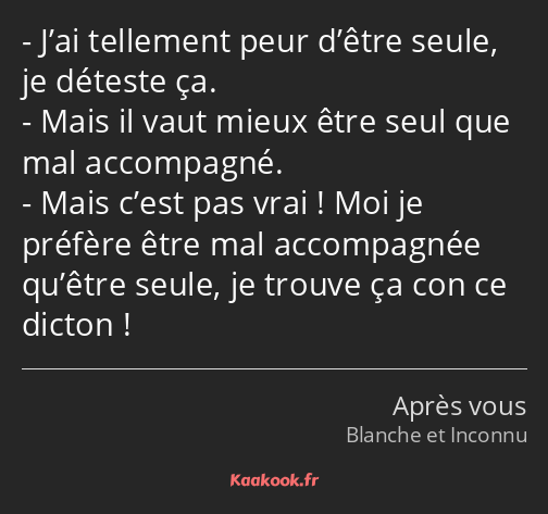 J’ai tellement peur d’être seule, je déteste ça. Mais il vaut mieux être seul que mal accompagné…