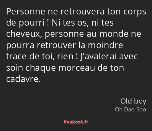 Personne ne retrouvera ton corps de pourri ! Ni tes os, ni tes cheveux, personne au monde ne pourra…