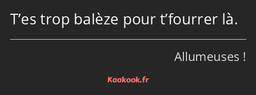 T’es trop balèze pour t’fourrer là.