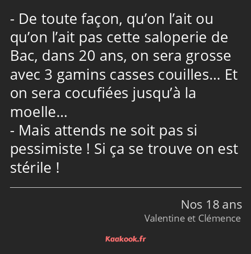 De toute façon, qu’on l’ait ou qu’on l’ait pas cette saloperie de Bac, dans 20 ans, on sera grosse…