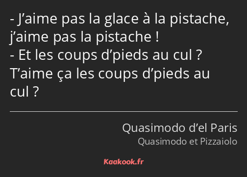 J’aime pas la glace à la pistache, j’aime pas la pistache ! Et les coups d’pieds au cul ? T’aime ça…