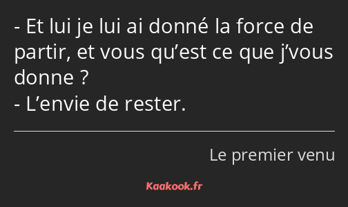 Et lui je lui ai donné la force de partir, et vous qu’est ce que j’vous donne ? L’envie de rester.